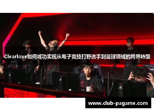 Clearlove如何成功实现从电子竞技打野选手到篮球领域的跨界转型