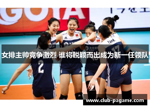 女排主帅竞争激烈 谁将脱颖而出成为新一任领队