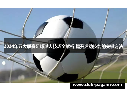 2024年五大联赛足球过人技巧全解析 提升运动技能的关键方法