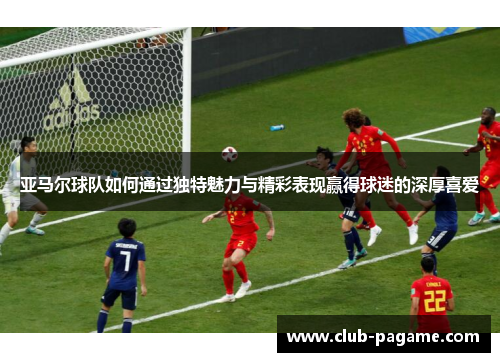 亚马尔球队如何通过独特魅力与精彩表现赢得球迷的深厚喜爱