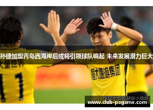 孙捷加盟青岛西海岸后或将引领球队崛起 未来发展潜力巨大