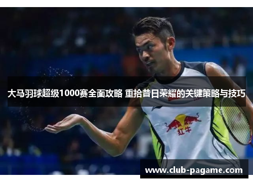 大马羽球超级1000赛全面攻略 重拾昔日荣耀的关键策略与技巧