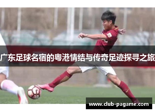 广东足球名宿的粤港情结与传奇足迹探寻之旅