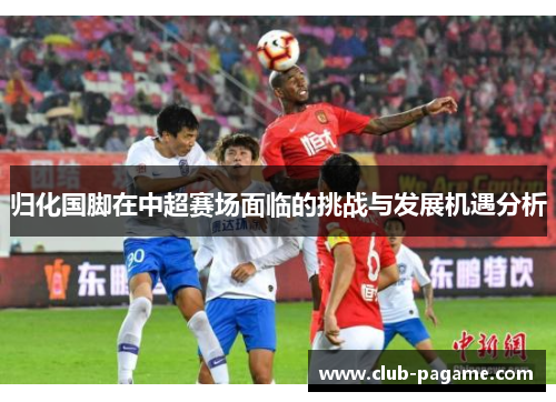 归化国脚在中超赛场面临的挑战与发展机遇分析 归化国脚在中超赛场面临的挑战与发展机遇分析