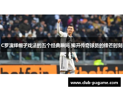 C罗演绎帽子戏法的五个经典瞬间 揭开传奇球员的锋芒时刻