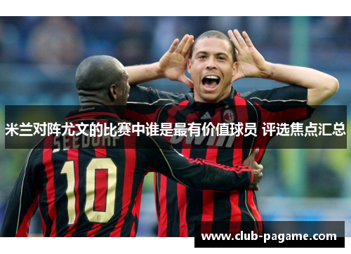米兰对阵尤文的比赛中谁是最有价值球员 评选焦点汇总