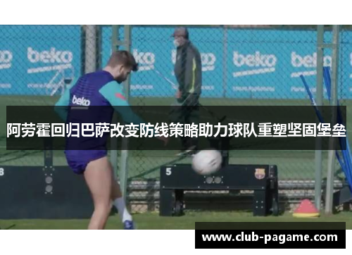 阿劳霍回归巴萨改变防线策略助力球队重塑坚固堡垒