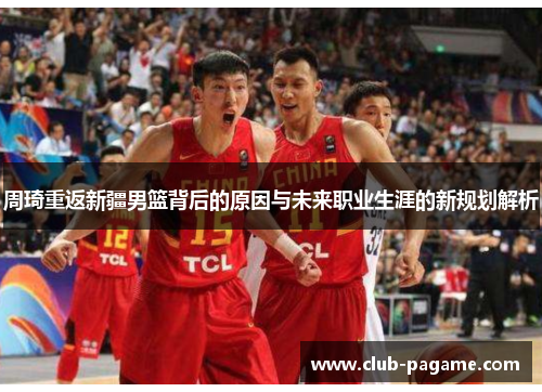 周琦重返新疆男篮背后的原因与未来职业生涯的新规划解析