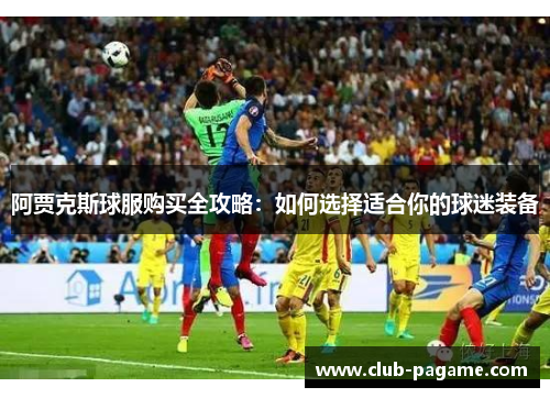 阿贾克斯球服购买全攻略:如何选择适合你的球迷装备 阿贾克斯球服购买全攻略:如何选择适合你的球迷装备